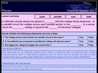 P5.8  Plenary Lesson summary:   same parallel sum total Friday 21 October 2011 The rating plate on any electrical appliance like a kettle or a television tells you about the input voltage required and the power in watts that the appliance uses. An electric drill, for example will have an input voltage of 230 volts, a power rating of 690 watts. It will therefore draw a current of 3 amps (690W/230V).  How Science Works: Research into the input voltage, the current drawn and the power rating for five different electrical appliances found in your home. Copy them into your book. Preparing for the next lesson: A voltmeter should always be placed in _______ with the voltage being measured.  In a parallel circuit the voltage across each parallel section is the ________. In a series circuit the ________ voltage is equal to the ______ of individual voltages. Decide whether the following statements are true or false : False True 3: The bigger the voltage the bigger the current flow ? False True 2: If  two batteries are connected in parallel the voltage will stay the same ? False True 1: The voltage across each branch of a parallel circuit is the same ?  