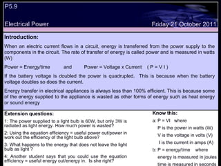 P5.9  Electrical Power Friday 21 October 2011 Introduction: When an electric current flows in a circuit, energy is transferred from the power supply to the components in the circuit. The rate of transfer of energy is called power and is measured in watts (W) Power = Energy/time  and  Power = Voltage x Current  ( P = V I ) If the battery voltage is doubled the power is quadrupled.  This is because when the battery voltage doubles so does the current.  Energy transfer in electrical appliances is always less than 100% efficient.  This is because some of the energy supplied to the appliance is wasted as other forms of energy such as heat energy or sound energy Extension questions: 1: The power supplied to a light bulb is 60W, but only 3W is radiated as light energy. How much power is wasted? 2: Using the equation efficiency = useful power out/power in work out the efficiency of the light bulb above? 3: What happens to the energy that does not leave the light bulb as light ? 4: Another student says that you could use the equation efficiency = useful energy out/energy in.  Is she right? Know this: a: P = VI  where P is the power in watts (W) V is the voltage in volts (V) I is the current in amps (A) b: P = energy/time  where energy is measured in joules time is measured in seconds 