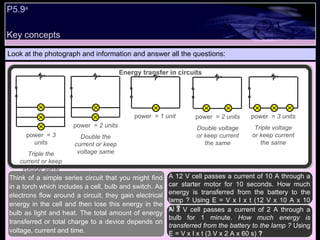 Key concepts P5.9 a   Look at the photograph and information and answer all the questions: A 12 V cell passes a current of 10 A through a car starter motor for 10 seconds. How much energy is transferred from the battery to the lamp ? Using E = V x I x t (12 V x 10 A x 10 s)  ? A 3 V cell passes a current of 2 A through a bulb for 1 minute.  How much energy is transferred from the battery to the lamp ?  Using E = V x I x t (3 V x 2 A x 60 s)  ?  Think of a simple series circuit that you might find in a torch which includes a cell, bulb and switch. As electrons flow around a circuit, they gain electrical energy in the cell and then lose this energy in the bulb as light and heat. The total amount of energy transferred or total charge to a device depends on voltage, current and time.  Energy transfer in circuits + - + - + - + - + - + - + - + - + - + - power  =  1 unit power  =  2 units Double voltage or keep current the same power  =  3 units Triple voltage or keep current the same power  =  2 units Double the current or keep voltage same power  =  3 units Triple the current or keep voltage same 