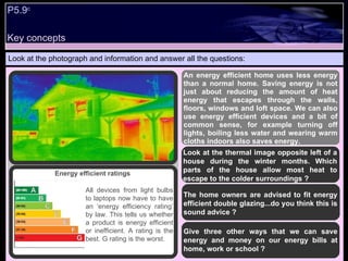 P5.9 c   Look at the photograph and information and answer all the questions: An energy efficient home uses less energy than a normal home. Saving energy is not just about reducing the amount of heat energy that escapes through the walls, floors, windows and loft space. We can also use energy efficient devices and a bit of common sense, for example turning off lights, boiling less water and wearing warm cloths indoors also saves energy. Look at the thermal image opposite left of a house during the winter months. Which parts of the house allow most heat to escape to the colder surroundings ? The home owners are advised to fit energy efficient double glazing...do you think this is sound advice ? Give three other ways that we can save energy and money on our energy bills at home, work or school ? Energy efficient ratings  All devices from light bulbs to laptops now have to have an ‘energy efficiency rating’ by law. This tells us whether a product is energy efficient or inefficient. A rating is the best. G rating is the worst.  Key concepts 