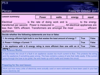 P5.9  Plenary Lesson summary:   Power  watts energy equal Friday 21 October 2011 A fuse breaks the circuit if a fault in an appliance causes too much current to flow. This protects the wiring and the appliance if something goes wrong. The fuse contains a piece of wire that melts easily. If the current going through the fuse is too great, the wire heats up until it melts and breaks the circuit. How Science Works: Work out how many units of electricity were actually used or were estimated to have been used in your last home electricity bill. Preparing for the next lesson: Electrical _________ is the rate of doing work and is _______ to the energy transferred per second.  Power is measured in _______. All electrical appliances are less than 100% efficient. Transformers are amongst the most _________ efficient appliances. Decide whether the following statements are true or false : False True 3:  An appliance with a G energy rating is more efficient than one with an A rating ? False True 2: Power = Voltage x Current  ? False True 1: An energy efficient light bulb is one that wastes the least amount of energy ?  