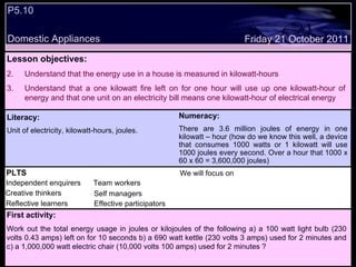 P5.10  Domestic Appliances Friday 21 October 2011 PLTS Independent enquirers Creative thinkers Reflective learners We will focus on Team workers Effective participators Self managers Lesson objectives: Understand that the energy use in a house is measured in kilowatt-hours Understand that a one kilowatt fire left on for one hour will use up one kilowatt-hour of energy and that one unit on an electricity bill means one kilowatt-hour of electrical energy Literacy: Unit of electricity, kilowatt-hours, joules. Numeracy: There are 3.6 million joules of energy in one kilowatt – hour (how do we know this well, a device that consumes 1000 watts or 1 kilowatt will use 1000 joules every second. Over a hour that 1000 x 60 x 60 = 3,600,000 joules) First activity: Work out the total energy usage in joules or kilojoules of the following a) a 100 watt light bulb (230 volts 0.43 amps) left on for 10 seconds b) a 690 watt kettle (230 volts 3 amps) used for 2 minutes and c) a 1,000,000 watt electric chair (10,000 volts 100 amps) used for 2 minutes ? 
