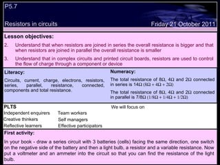 Friday 21 October 2011 PLTS Independent enquirers Creative thinkers Reflective learners We will focus on Team workers Effective participators Self managers Literacy: Circuits, current, charge, electrons, resistors, series, parallel, resistance, connected, components and total resistance. Numeracy: The total resistance of 8  , 4   and 2   connected in series is 14  The total resistance of 8  , 4   and 2   connected in parallel is 7/8  First activity: In your book - draw a series circuit with 3 batteries (cells) facing the same direction, one switch on the negative side of the battery and then a light bulb, a resistor and a variable resistance. Now put a voltmeter and an ammeter into the circuit so that you can find the resistance of the light bulb. Lesson objectives: Understand that when resistors are joined in series the overall resistance is bigger and that when resistors are joined in parallel the overall resistance is smaller Understand that in complex circuits and printed circuit boards, resistors are used to control the flow of charge through a component or device P5.7  Resistors in circuits 