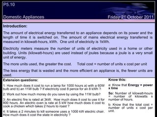 P5.10 Domestic Appliances Friday 21 October 2011 Introduction: The amount of electrical energy transferred to an appliance depends on its power and the length of time it is switched on. The amount of mains electrical energy transferred is measured in kilowatt-hours, kWh.  One unit of electricity is 1kWh.  Electricity meters measure the number of units of electricity used in a home or other building. Units (kilowatt-hours) are used instead of joules because a joule is a very small unit of energy.  The more units used, the greater the cost.  Total cost = number of units x cost per unit  The less energy that is wasted and the more efficient an appliance is, the fewer units are used.   Extension questions: 1: How much does it cost to run a lamp for 1000 hours a) with a 60W bulb and b) an 11W bulb ? If electricity cost 8 pence for an 8 kWh ? 2: Work out how much money do you save by using the 11W bulb? 3: An electric fire is rated at 3kW.  How much does it cost to use it for 800 hours. An electric oven is rate at 5 kW how much does it cost to cook a chicken which takes 2 hours to roast ? 4: It takes a 2 minutes to kill someone uses a 1000 kW electric chair. How much does it cost the state in electricity ?  Know this: a: Know that  Energy = power x time So:  Number of kilowatt-hours = number of kilowatts x number of hours. b: Know that the total cost = number of units x cost per unit. 