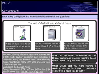Key concepts P5.10 a   Look at the photograph and information and answer all the questions: Work out the three calculations for the Dyson, cooker and washing machine based on the power rating and time used ? Which would cost you more running a washing machine for 1 hour or cooking a chicken for 2 hours in a cooker ?  The cost of using electrical appliance at home like a light bulb, cooker, computer and television is calculated using the Kilowatt hour. The electricity meter records how many kWh units of energy your house uses per year.  Calculating the Kilowatt hour: Energy transferred (kWh) = Power (kW) x time (h) x cost of 1 kWh (£)… cost of 1 kWh = 8 pence The cost of electricity using kilowatt-hours A 500 W Dyson used for 30 minutes will cost 0.5 kW x 0.5 h x 8 pence = ………… ? 500W Dyson 5 kW Cooker 3 kW washer A 5 kW cooker/oven used for 2 hours will cost 5 kW x 2 h x 8 pence = ………… ? A 3 kW washing machine used for 45 minutes will cost 3 kW x 0.45 h x 8 pence = ………… ? 