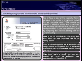 P5.10 c   Look at the photograph and information and answer all the questions: We all have to pay for the electricity that we consume in our homes. In every home, you will find an electricity meter. This records the amount of electrical energy your home uses. The electricity company records the number of units (kilowatt hours) that you use every quarter by comparing the previous reading with the current reading   Look at the bill opposite left, how many kilo-watt hours did the consumer use of the billing period ? Look at the bill opposite left a) what was the length of the billing period and b) what was the cost of electricity over that period and c) per day ? Give three ways in which you can save money at home by reducing your consumption of electricity ? A typical bill is sent every three months  1: Account number 2: Bill date 3: Customer address 4: Number of units used per day over charging period 5. Total amount due including all charges 1 2 3 4 5 Key concepts 