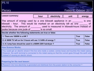 P5.10  Plenary Lesson summary:   hour electricity unit energy Friday 21 October 2011 You could get an electric shock if the live wire inside a cooker, comes loose and touches the metal casing. However, the earth terminal is connected to the metal casing so that the current goes through the earth wire instead of causing an electric shock.  How Science Works: Research into how electricity is generated and distribute form the power station to the consumer ? Preparing for the next lesson: The amount of energy used by a one kilowatt appliance in an ________ is one kilowatt - hour.  This would be marked on an electricity bill as one ______ of electricity.  The amount of ________ used is measured in kilowatt-hours instead of joules because one joule of _______ is so small. Decide whether the following statements are true or false : False True 3: A 3 amp fuse should be used in a 600W 230V hairdryer ? False True 2: A 300W TV left on for 5 hours will use 1.5 kWh of energy ? False True 1: There are 1000W in a kW ?  