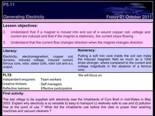 P5.11  Generating Electricity Decide whether the following statements are true or false: Lesson objectives: Understand that if a magnet is moved into and out of a wound copper coil, voltage and current are induced and that if the magnet is stationary, the current stops flowing Understand that the current flow changes direction when the magnet changes direction Friday 21 October 2011 First activity: The last village to be supplied with electricity was the inhabitants of Cym Brefi in mid-Wales in May 2003. Explain why electricity is a) versatile b) easy to transport c) relatively safe to use and d) pollution free at the point of use ? What did the inhabitants use before this date to power their washing machines and vacuum cleaners ? Literacy: Electricity, electromagnetism, copper coil, dynamo, induced voltage, induced current, ferrous core, rotor, stator coils, rotor coil and a.c. output. Numeracy: Putting a soft iron core inside the coil can make the induced magnetic field as much as a 1000 times stronger, where compared to the current and voltage magnitude in the absence of a ferrous core. PLTS Independent enquirers Creative thinkers Reflective learners We will focus on Team workers Effective participators Self managers 