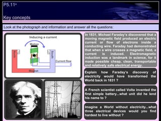 Look at the photograph and information and answer all the questions: In 1831, Michael Faraday’s discovered that a moving magnetic field produced an electric current or flow of electrons inside a conducting wire. Faraday had demonstrated that when a wire crosses a magnetic field, a current is induced. Electromagnetic induction was a landmark in science, for it made possible cheap, clean, transportable and relatively safe electrical energy.  Explain how Faraday’s discovery of electricity would have transformed the World back in 1831 ? A French scientist called Volta invented the first simple battery...what unit did he lend his name to ? Imagine a World without electricity...what three electrical devices would you find hardest to live without ? Inducing a current P5.11 a Key concepts Motion Current flow Magnet South North 
