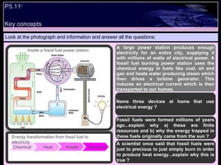 Look at the photograph and information and answer all the questions: A large power station produces enough electricity for an entire city, supplying it with millions of watts of electrical power. A fossil fuel burning power station uses the chemical energy in fuels like coal, oil and gas and heats water producing steam which then drives a turbine generator. This induces an electrical current which is then transported to our homes.  Name three devices at home that use electrical energy ? Fossil fuels were formed millions of years ago...explain why a) these are finite resources and b) why the energy trapped in these fuels originally came from the sun ? A scientist once said that fossil fuels were just to precious to just simply burn in order to produce heat energy...explain why this is true ? Chemical  Heat  Kinetic  Electrical Energy transformation from fossil fuel to electricity Inside a fossil fuel power station P5.11 c Key concepts 