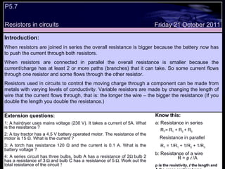 P5.7  Resistors in circuits Friday 21 October 2011 Introduction: When resistors are joined in series the overall resistance is bigger because the battery now has to push the current through both resistors. When resistors are connected in parallel the overall resistance is smaller because the current/charge has at least 2 or more paths (branches) that it can take. So some current flows through one resistor and some flows through the other resistor. Resistors used in circuits to control the moving charge through a component can be made from metals with varying levels of conductivity. Variable resistors are made by changing the length of wire that the current flows through, that is: the longer the wire – the bigger the resistance (If you double the length you double the resistance.) Extension questions: 1: A hairdryer uses mains voltage (230 V). It takes a current of 5A. What is the resistance ? 2: A toy tractor has a 4.5 V battery operated motor. The resistance of the motor is 15 Ω. What is the current ? 3: A torch has resistance 120 Ω and the current is 0.1 A. What is the battery voltage ? 4: A series circuit has three bulbs, bulb A has a resistance of 2  bulb 2 has a resistance of 3  and bulb C has a resistance of 5  Work out the total resistance of the circuit  Know this: a: Resistance in series  R T = R 1  + R 2  + R 3 Resistance in parallel R T  = 1/R 1  + 1/R 2  + 1/R 3   b: Resistance of a wire  R = ρ  l  /A ρ is the resistivity,  l  the length and A the cross sectional area   