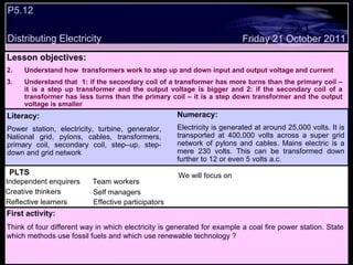 P5.12  Distributing Electricity Friday 21 October 2011 PLTS Independent enquirers Creative thinkers Reflective learners We will focus on Team workers Effective participators Self managers Lesson objectives: Understand how  transformers work to step up and down input and output voltage and current Understand that  1: if the secondary coil of a transformer has more turns than the primary coil – it is a step up transformer and the output voltage is bigger and 2: if the secondary coil of a transformer has less turns than the primary coil – it is a step down transformer and the output voltage is smaller Literacy: Power station, electricity, turbine, generator, National grid, pylons, cables, transformers, primary coil, secondary coil, step–up, step-down and grid network Numeracy: Electricity is generated at around 25,000 volts. It is transported at 400,000 volts across a super grid network of pylons and cables. Mains electric is a mere 230 volts. This can be transformed down further to 12 or even 5 volts a.c.  First activity: Think of four different way in which electricity is generated for example a coal fire power station. State which methods use fossil fuels and which use renewable technology ? 