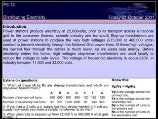 P5.12  Distributing Electricity Extension questions: 1: Which of these ( A to G ) are step-up transformers and which are step-down transformers ? A  B  C  D  E  F  G Number of primary coil turns  600  600  600  600  120  120  120 Number of secondary coil turns  30  300  1200  2400  60  240  960 2: If you had a 3 volts a.c. supply but your device needed a 6 volt a.c. supply how would you make a simple transformer to do this ? 3: When electricity is stepped up from 25,000 V to 400,000 V what gets smaller  ?  Know this: Vp/Vs = Np/Ns Vp   is the voltage across the primary coil ,  Vs  is the voltage across the secondary coil,  Np  is the number of turns in the primary coil,  Ns  is the number of turns in the secondary coil.  Friday 21 October 2011 Introduction: Power stations produce electricity at 25,000volts, prior to its transport across a national grid to the consumer (homes, schools industry and transport) Step-up transformers are used at power stations to produce the very high voltages (275,000 or 400,000 volts) needed to transmit electricity through the National Grid power lines. At these high voltages, the current flow through the cables is much lower, so we waste less energy. Before electricity enters the home, high voltages step-down transformers are used locally to reduce the voltage to safe levels. The voltage of household electricity is about 230V, in industry between 11,000 and 33,000 volts. 