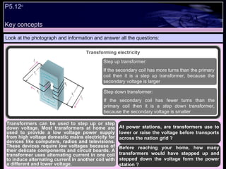 Key concepts Look at the photograph and information and answer all the questions: At power stations, are transformers use to lower or raise the voltage before transports across the nation grid ? Before reaching your home, how many transformers would have stepped up and stepped down the voltage form the power station ?  Transformers can be used to step up or step down voltage. Most transformers at home are used to provide a low voltage power supply from high voltage domestic mains electricity for devices like computers, radios and televisions. These devices require low voltages because of their delicate components and circuit boards. A transformer uses alternating current in one coil to induce alternating current in another coil with a different and lower voltage. Transforming electricity Step up transformer: If the secondary coil has more turns than the primary coil then it is a step up transformer, because the secondary voltage is larger Step down transformer: If the secondary coil has fewer turns than the primary coil then it is a  step down  transformer, because the secondary voltage is smaller P5.12 c   