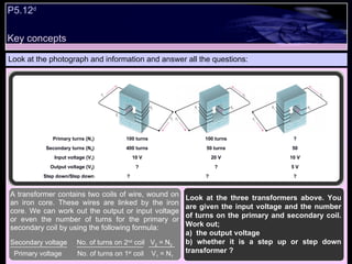 Key concepts Look at the photograph and information and answer all the questions: A transformer contains two coils of wire, wound on an iron core. These wires are linked by the iron core. We can work out the output or input voltage or even the number of turns for the primary or secondary coil by using the following formula: Secondary voltage  No. of turns on 2 nd  coil  V 2  = N 2 Primary voltage  No. of turns on 1 st  coil  V 1  = N 1 P5.12 d   Look at the three transformers above. You are given the input voltage and the number of turns on the primary and secondary coil. Work out; a)  the output voltage  b) whether it is a step up or step down transformer ? Primary turns (N 1 ) 100 turns 100 turns ? Secondary turns (N 2 ) 400 turns 50 turns 50 Input voltage (V 1 ) 10 V 20 V 10 V Output voltage (V 2 ) ? ? 5 V Step down/Step down ?  ?  ? 