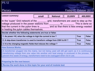 P5.12  Plenary Lesson summary:   small National 25,000V 400,000V Friday 21 October 2011 A transformer plugged into the mains, but not being used will still get warm as it is continuously transforming voltage from one value into another and heat energy is produced in the process. To prevent this waste of energy, transformers need to be unplugged when not in use. How Science Works: Revise the work done in this topic for your end of module test Preparing for the next lesson: In the ‘super’ Grid network of the _______ grid, transformers are used to step up the voltage produced in the power stations from ________ to ________  This is done so that the current in the pylon lines is _______ and so that there is less energy wasted in heating the pylon cables themselves. Decide whether the following statements are true or false : False True 3: It is the changing magnetic fields that induces the voltage ? False True 2: A step-down transformer is used to transform voltage from 230V to 6V ? False True 1: As power =VI, when the voltage is high the current is low ?  