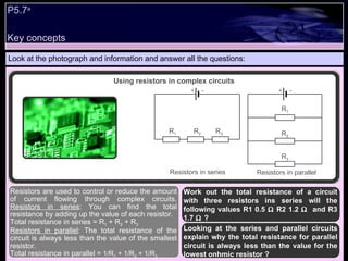Key concepts P5.7 a   Look at the photograph and information and answer all the questions: Work out the total resistance of a circuit with three resistors ins series will the following values R1 0.5    R2 1.2     and R3 1.7   ? Looking at the series and parallel circuits explain why the total resistance for parallel circuit is always less than the value for the lowest onhmic resistor ?  Resistors are used to control or reduce the amount of current flowing through complex circuits.  Resistors in series : You can find the total resistance by adding up the value of each resistor.  Total resistance in series = R 1  + R 2  + R 3 Resistors in parallel : The total resistance of the circuit is always less than the value of the smallest resistor.  Total resistance in parallel =  1/R 1  + 1/R 2  + 1/R 3 Using resistors in complex circuits - + - + R 1 R 2 Resistors in series Resistors in parallel R 3 R 1 R 2 R 3 
