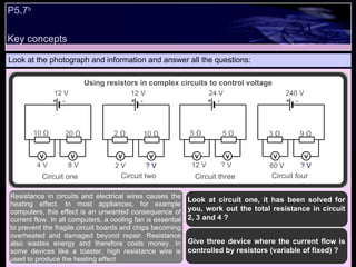 Key concepts P5.7 b   Look at the photograph and information and answer all the questions: Look at circuit one, it has been solved for you, work out the total resistance in circuit 2, 3 and 4 ? Give three device where the current flow is controlled by resistors (variable of fixed) ?  Resistance in circuits and electrical wires causes the heating effect. In most appliances, for example computers, this effect is an unwanted consequence of current flow. In all computers, a cooling fan is essential to prevent the fragile circuit boards and chips becoming overheated and damaged beyond repair. Resistance also wastes energy and therefore costs money. In some devices like a toaster, high resistance wire is used to produce the heating effect Using resistors in complex circuits to control voltage - + - + Circuit one Circuit two V V V V 12 V 12 V 4 V 8 V 2 V ? V 10 Ω  20 Ω  2 Ω  10 Ω  - + - + Circuit three Circuit four V V V V 24 V 240 V 12 V ? V 60 V ? V 5 Ω  5 Ω  3 Ω  9 Ω  