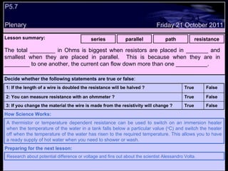 P5.7  Plenary Lesson summary:   series parallel path resistance Friday 21 October 2011 A thermistor or temperature dependent resistance can be used to switch on an immersion heater when the temperature of the water in a tank falls below a particular value ( o C) and switch the heater off when the temperature of the water has risen to the required temperature. This allows you to have a ready supply of hot water when you need to shower or wash. How Science Works: Research about potential difference or voltage and fins out about the scientist Alessandro Volta.   Preparing for the next lesson: The total ________ in Ohms is biggest when resistors are placed in _______ and smallest when they are placed in parallel.  This is because when they are in ________ to one another, the current can flow down more than one __________. Decide whether the following statements are true or false : False True 3: If you change the material the wire is made from the resistivity will change ? False True 2: You can measure resistance with an ohmmeter ?  False True 1: If the length of a wire is doubled the resistance will be halved ? 