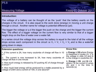 P5.8 Measuring Voltage Friday 21 October 2011 Introduction: The voltage of a battery can be thought of as the ‘push’ that the battery exerts on the charges in the circuit.  It is also equal to the work done (energy) in moving a unit charge through a circuit.  Another name for voltage is potential difference (pd).  The bigger the voltage or p.d the bigger the push on the charge and the bigger the current flow. The effect of a bigger voltage on the current flow is very similar to that of a bigger height drop on the flow of water over a water fall. In a series circuit the voltage drop across the battery is equal to the total of all the voltage drops across each component in the circuit i.e V T  = V 1  + V 2  + V 3  and is like a waterfall going down in steps. Know this: a:   Energy = VQ  where Energy is measured in joules (J), V is the voltage in volts (V) and Q is the charge in coulombs (C)  b:  Energy = VIt   and  Q = It   where I is the current in amps (A) and t is the time in seconds (s) Extension questions: 1: If the current is 2A, how many coulombs of charge will flow in 10 s ? 2:  The current is now increased to 3A, how many coulombs of charge will flow in one minute 3: How much energy is released by 5V pushing 4C of charge through a circuit ? 4: How much heat energy will be produced by a kettle powered by a voltage of 230V and a current of 10A, in one second? 