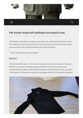 My winter bushcraft clothing from head to toe.
D E C E M B E R 2 2 , 2 0 1 4/B E C O M I N G W I L D M A N
In this article I will walk you trough my bushcraft winter wardrobe. My clothing is my first
line of defence in what nature can throw at me. And trust me, nature can kick out a serious
punch so better dress up for the adventure your about to embark.
- There is no bad weather, only bad clothing -
Base layer
The first layer that I wear is a 100 % merino wool layer. They come in various thicknesses.
Wool has some mayor advantages against synthetics but ofcourse it’s all personal
preferences. Wool, unlike synthetic, will not keep hold of smell. If it has a scent, just hang it
in the wind for 15 minutes. Also when wet, wool keeps the heat 75% beter then synthetics.
 