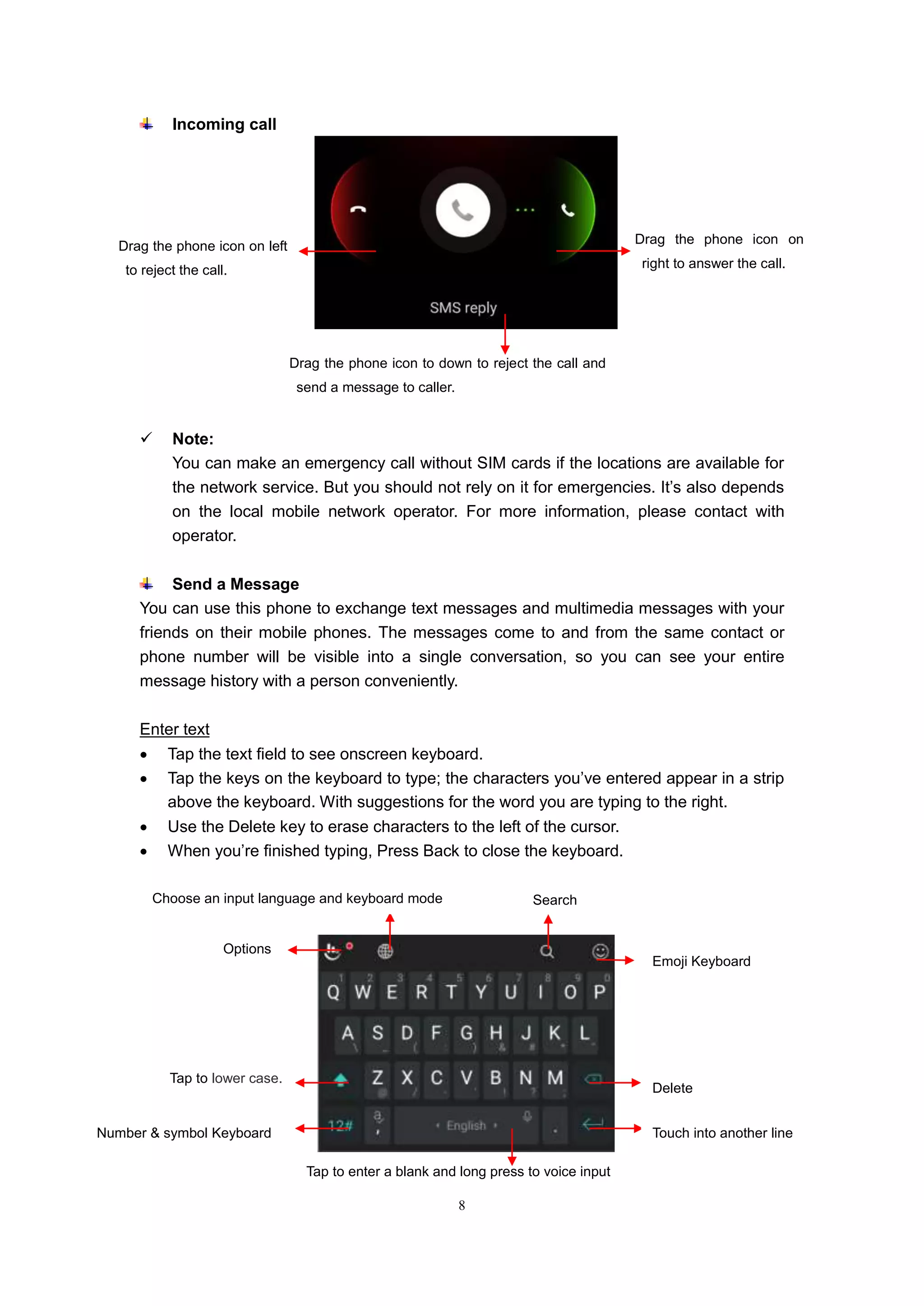 8
Incoming call
 Note:
You can make an emergency call without SIM cards if the locations are available for
the network service. But you should not rely on it for emergencies. It’s also depends
on the local mobile network operator. For more information, please contact with
operator.
Send a Message
You can use this phone to exchange text messages and multimedia messages with your
friends on their mobile phones. The messages come to and from the same contact or
phone number will be visible into a single conversation, so you can see your entire
message history with a person conveniently.
Enter text
 Tap the text field to see onscreen keyboard.
 Tap the keys on the keyboard to type; the characters you’ve entered appear in a strip
above the keyboard. With suggestions for the word you are typing to the right.
 Use the Delete key to erase characters to the left of the cursor.
 When you’re finished typing, Press Back to close the keyboard.
Drag the phone icon on
right to answer the call.
Drag the phone icon on left
to reject the call.
Drag the phone icon to down to reject the call and
send a message to caller.
Tap to enter a blank and long press to voice input
Delete
Number & symbol Keyboard
Tap to lower case.
Touch into another line
Choose an input language and keyboard mode
Emoji Keyboard
Options
Search
 