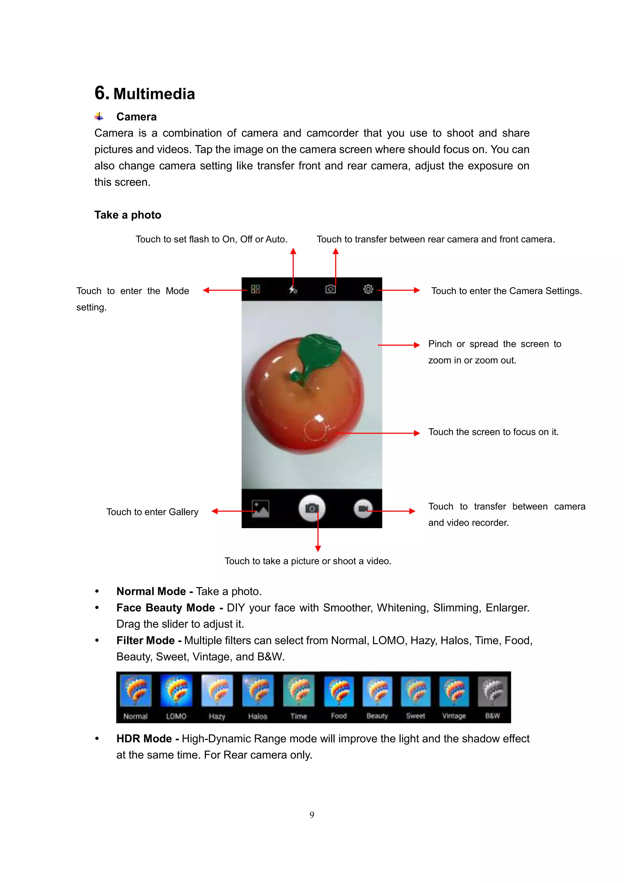 9
6. Multimedia
Camera
Camera is a combination of camera and camcorder that you use to shoot and share
pictures and videos. Tap the image on the camera screen where should focus on. You can
also change camera setting like transfer front and rear camera, adjust the exposure on
this screen.
Take a photo
 Normal Mode - Take a photo.
 Face Beauty Mode - DIY your face with Smoother, Whitening, Slimming, Enlarger.
Drag the slider to adjust it.
 Filter Mode - Multiple filters can select from Normal, LOMO, Hazy, Halos, Time, Food,
Beauty, Sweet, Vintage, and B&W.
 HDR Mode - High-Dynamic Range mode will improve the light and the shadow effect
at the same time. For Rear camera only.
Touch to enter the Camera Settings.Touch to enter the Mode
setting.
Touch to set flash to On, Off or Auto. Touch to transfer between rear camera and front camera.
Touch to take a picture or shoot a video.
Touch to enter Gallery
Touch to transfer between camera
and video recorder.
Touch the screen to focus on it.
Pinch or spread the screen to
zoom in or zoom out.
 
