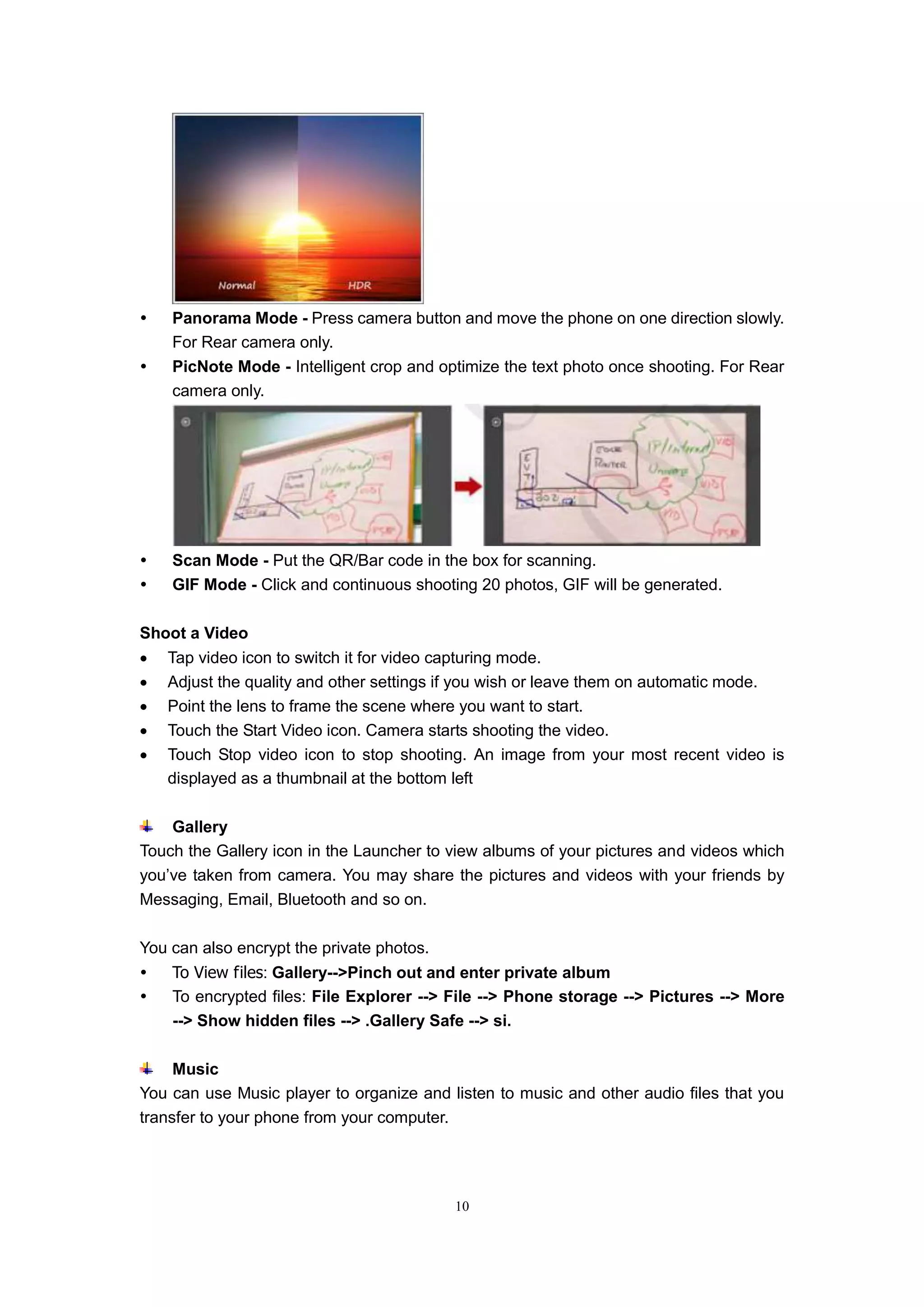 10
 Panorama Mode - Press camera button and move the phone on one direction slowly.
For Rear camera only.
 PicNote Mode - Intelligent crop and optimize the text photo once shooting. For Rear
camera only.
 Scan Mode - Put the QR/Bar code in the box for scanning.
 GIF Mode - Click and continuous shooting 20 photos, GIF will be generated.
Shoot a Video
 Tap video icon to switch it for video capturing mode.
 Adjust the quality and other settings if you wish or leave them on automatic mode.
 Point the lens to frame the scene where you want to start.
 Touch the Start Video icon. Camera starts shooting the video.
 Touch Stop video icon to stop shooting. An image from your most recent video is
displayed as a thumbnail at the bottom left
Gallery
Touch the Gallery icon in the Launcher to view albums of your pictures and videos which
you’ve taken from camera. You may share the pictures and videos with your friends by
Messaging, Email, Bluetooth and so on.
You can also encrypt the private photos.
 To View files: Gallery-->Pinch out and enter private album
 To encrypted files: File Explorer --> File --> Phone storage --> Pictures --> More
--> Show hidden files --> .Gallery Safe --> si.
Music
You can use Music player to organize and listen to music and other audio files that you
transfer to your phone from your computer.
 