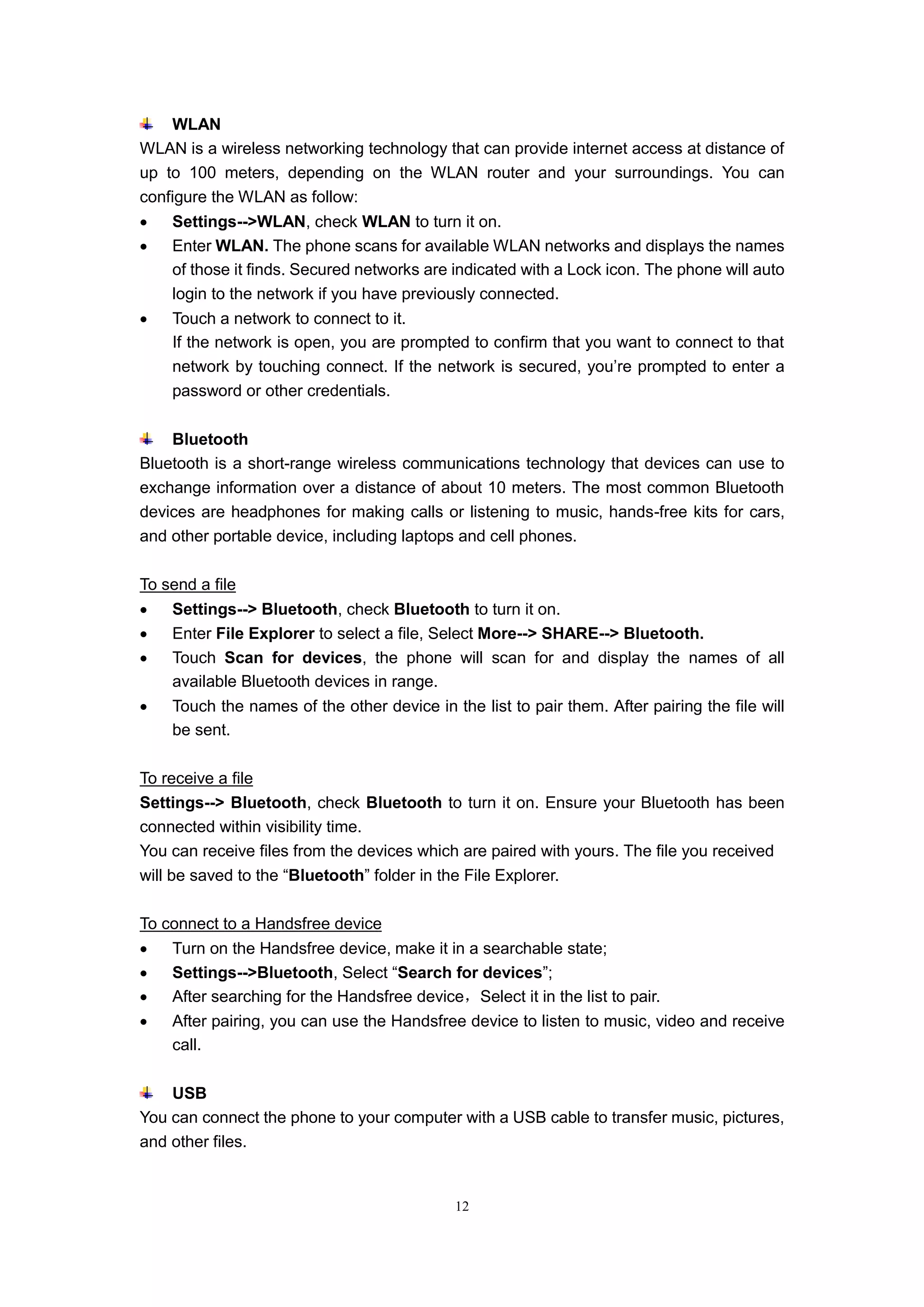 12
WLAN
WLAN is a wireless networking technology that can provide internet access at distance of
up to 100 meters, depending on the WLAN router and your surroundings. You can
configure the WLAN as follow:
 Settings-->WLAN, check WLAN to turn it on.
 Enter WLAN. The phone scans for available WLAN networks and displays the names
of those it finds. Secured networks are indicated with a Lock icon. The phone will auto
login to the network if you have previously connected.
 Touch a network to connect to it.
If the network is open, you are prompted to confirm that you want to connect to that
network by touching connect. If the network is secured, you’re prompted to enter a
password or other credentials.
Bluetooth
Bluetooth is a short-range wireless communications technology that devices can use to
exchange information over a distance of about 10 meters. The most common Bluetooth
devices are headphones for making calls or listening to music, hands-free kits for cars,
and other portable device, including laptops and cell phones.
To send a file
 Settings--> Bluetooth, check Bluetooth to turn it on.
 Enter File Explorer to select a file, Select More--> SHARE--> Bluetooth.
 Touch Scan for devices, the phone will scan for and display the names of all
available Bluetooth devices in range.
 Touch the names of the other device in the list to pair them. After pairing the file will
be sent.
To receive a file
Settings--> Bluetooth, check Bluetooth to turn it on. Ensure your Bluetooth has been
connected within visibility time.
You can receive files from the devices which are paired with yours. The file you received
will be saved to the “Bluetooth” folder in the File Explorer.
To connect to a Handsfree device
 Turn on the Handsfree device, make it in a searchable state;
 Settings-->Bluetooth, Select “Search for devices”;
 After searching for the Handsfree device，Select it in the list to pair.
 After pairing, you can use the Handsfree device to listen to music, video and receive
call.
USB
You can connect the phone to your computer with a USB cable to transfer music, pictures,
and other files.
 