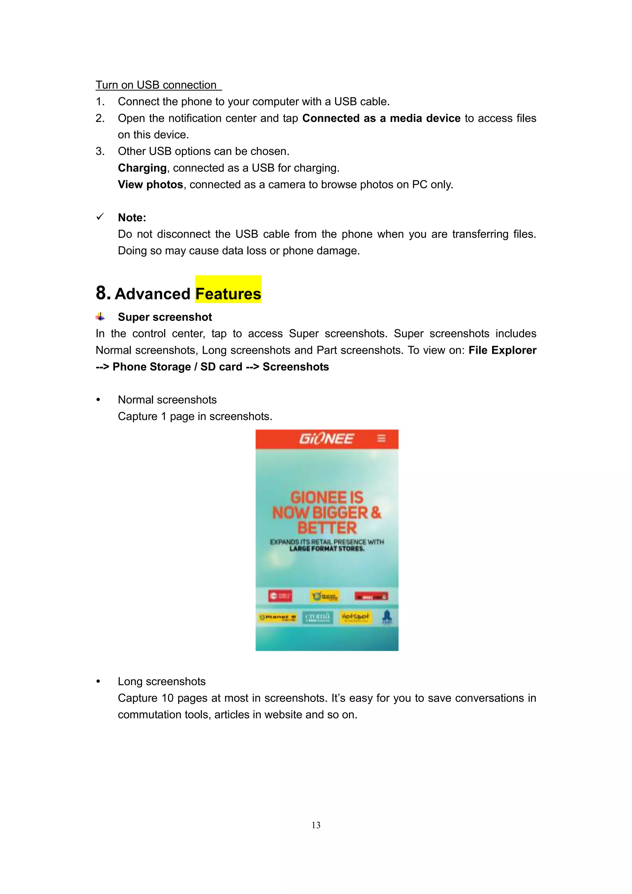 13
Turn on USB connection
1. Connect the phone to your computer with a USB cable.
2. Open the notification center and tap Connected as a media device to access files
on this device.
3. Other USB options can be chosen.
Charging, connected as a USB for charging.
View photos, connected as a camera to browse photos on PC only.
 Note:
Do not disconnect the USB cable from the phone when you are transferring files.
Doing so may cause data loss or phone damage.
8. Advanced Features
Super screenshot
In the control center, tap to access Super screenshots. Super screenshots includes
Normal screenshots, Long screenshots and Part screenshots. To view on: File Explorer
--> Phone Storage / SD card --> Screenshots
 Normal screenshots
Capture 1 page in screenshots.
 Long screenshots
Capture 10 pages at most in screenshots. It’s easy for you to save conversations in
commutation tools, articles in website and so on.
 