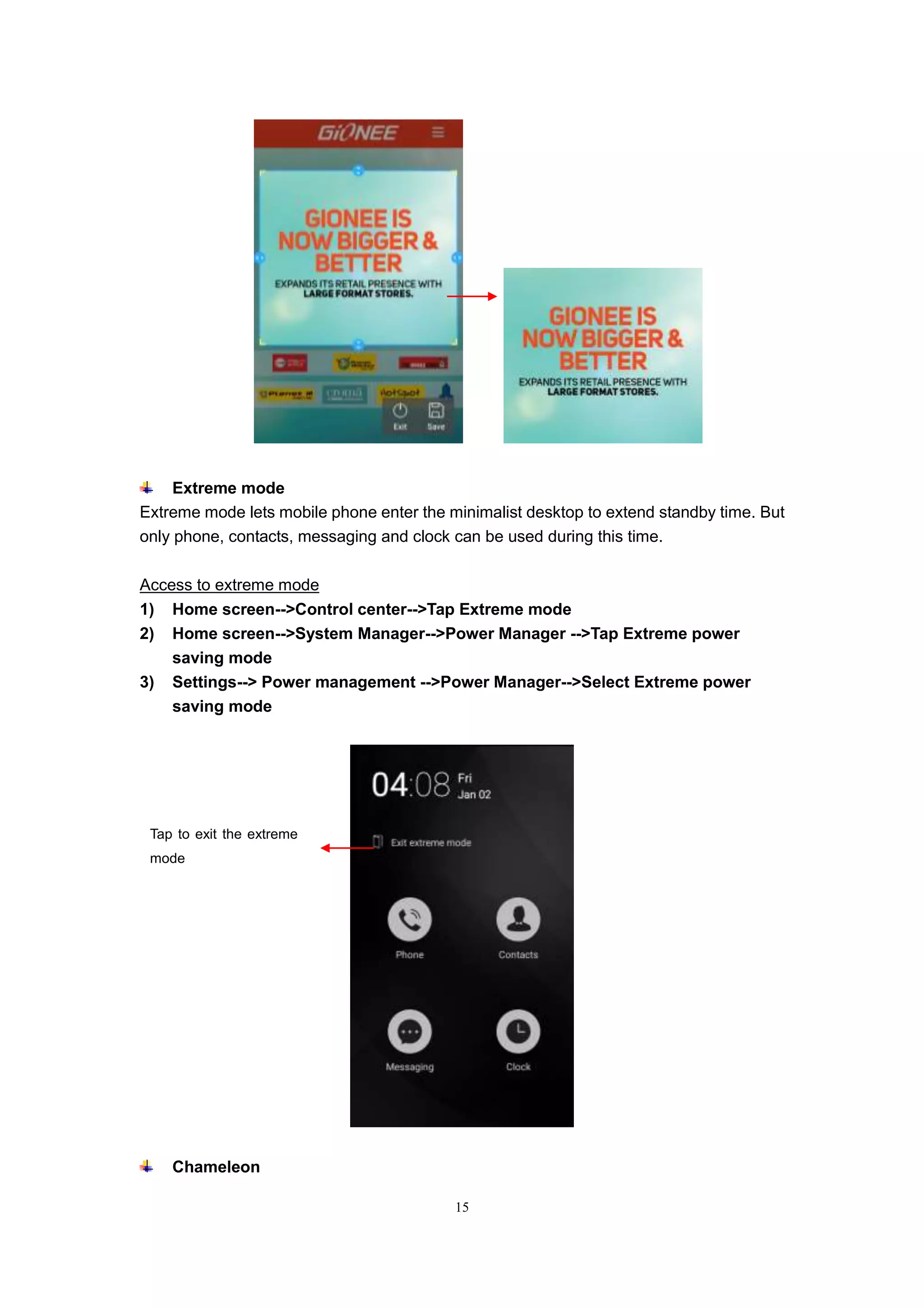 15
Extreme mode
Extreme mode lets mobile phone enter the minimalist desktop to extend standby time. But
only phone, contacts, messaging and clock can be used during this time.
Access to extreme mode
1) Home screen-->Control center-->Tap Extreme mode
2) Home screen-->System Manager-->Power Manager -->Tap Extreme power
saving mode
3) Settings--> Power management -->Power Manager-->Select Extreme power
saving mode
Chameleon
Tap to exit the extreme
mode
 