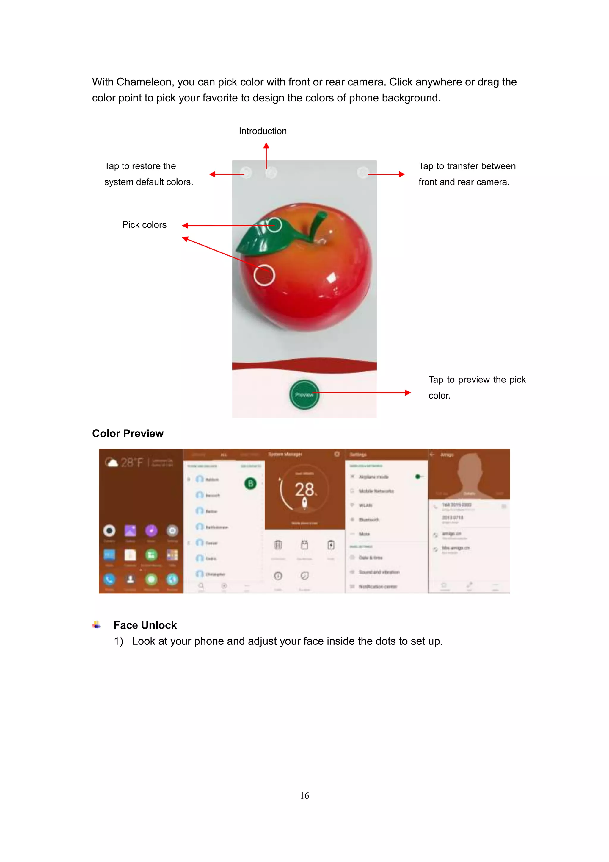 16
With Chameleon, you can pick color with front or rear camera. Click anywhere or drag the
color point to pick your favorite to design the colors of phone background.
Color Preview
Face Unlock
1) Look at your phone and adjust your face inside the dots to set up.
Tap to restore the
system default colors.
Tap to transfer between
front and rear camera.
Introduction
Tap to preview the pick
color.
Pick colors
 
