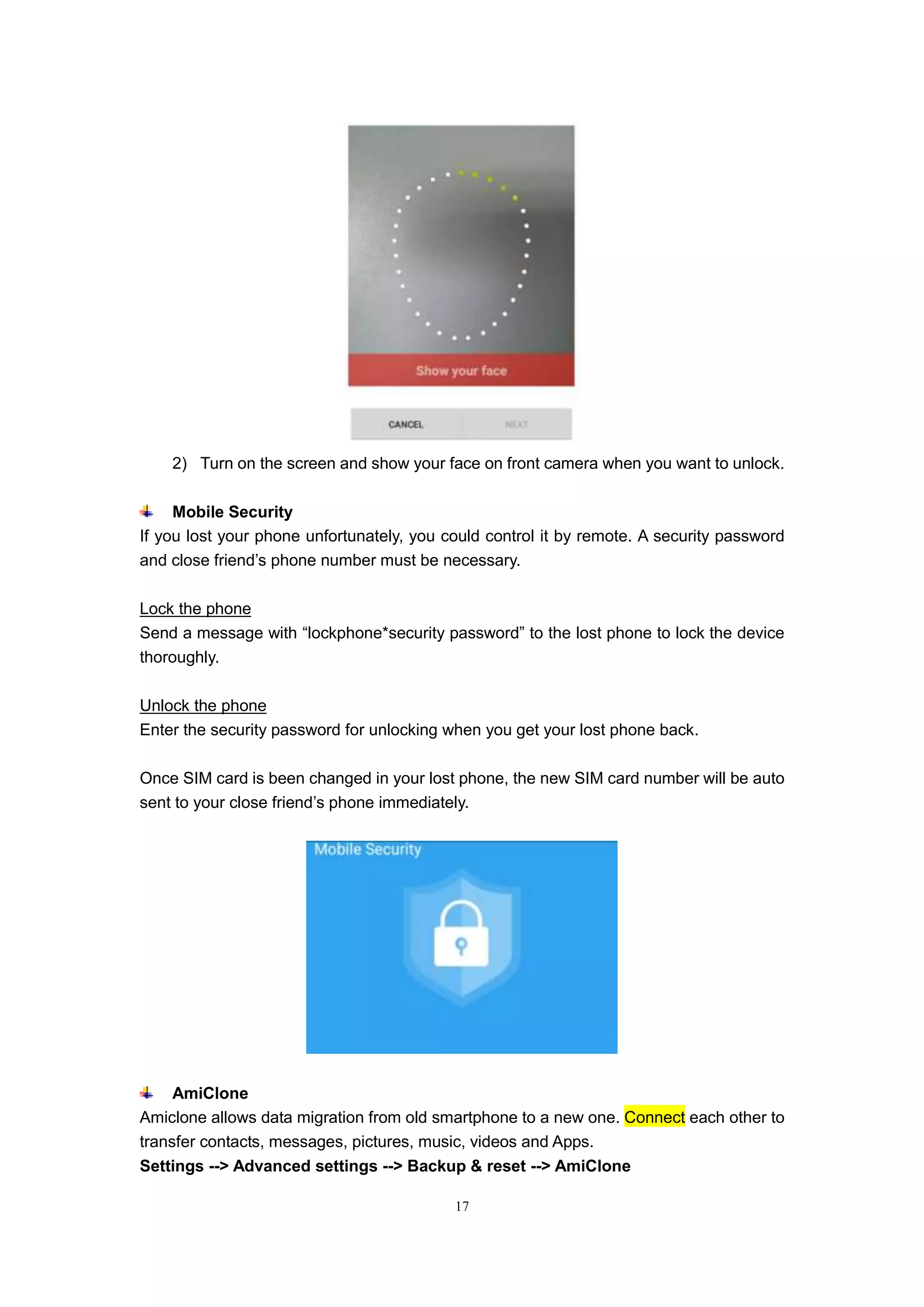 17
2) Turn on the screen and show your face on front camera when you want to unlock.
Mobile Security
If you lost your phone unfortunately, you could control it by remote. A security password
and close friend’s phone number must be necessary.
Lock the phone
Send a message with “lockphone*security password” to the lost phone to lock the device
thoroughly.
Unlock the phone
Enter the security password for unlocking when you get your lost phone back.
Once SIM card is been changed in your lost phone, the new SIM card number will be auto
sent to your close friend’s phone immediately.
AmiClone
Amiclone allows data migration from old smartphone to a new one. Connect each other to
transfer contacts, messages, pictures, music, videos and Apps.
Settings --> Advanced settings --> Backup & reset --> AmiClone
 