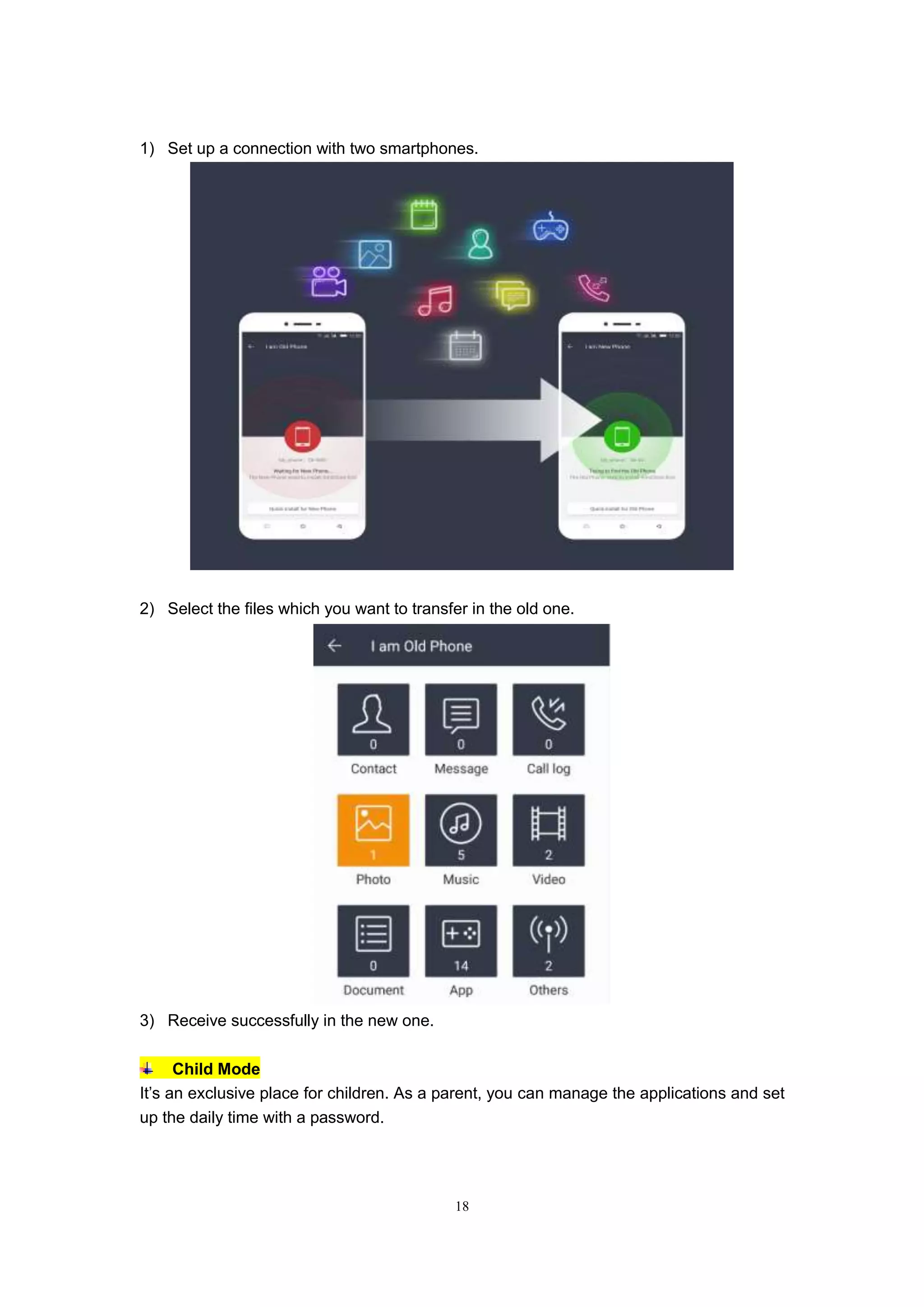 18
1) Set up a connection with two smartphones.
2) Select the files which you want to transfer in the old one.
3) Receive successfully in the new one.
Child Mode
It’s an exclusive place for children. As a parent, you can manage the applications and set
up the daily time with a password.
 