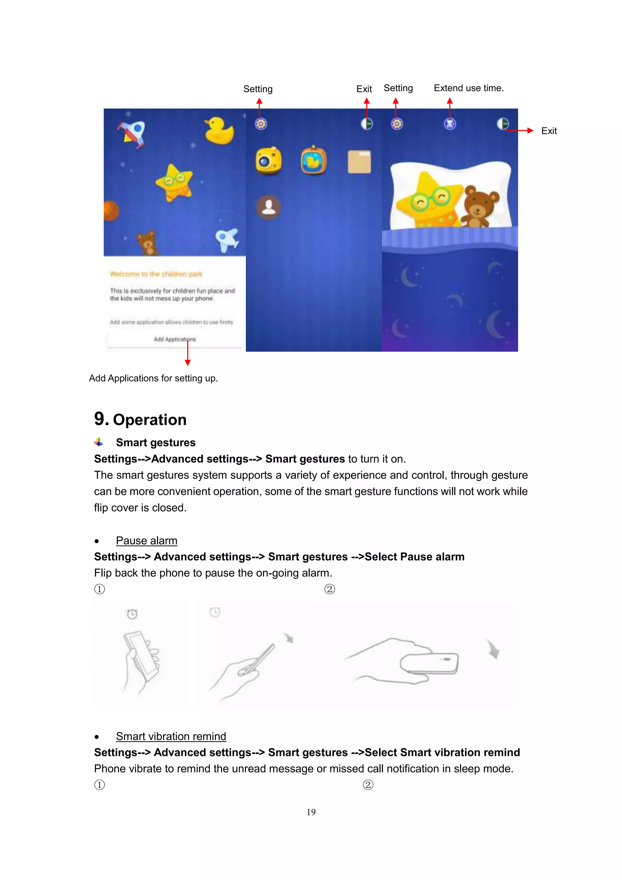 19
9. Operation
Smart gestures
Settings-->Advanced settings--> Smart gestures to turn it on.
The smart gestures system supports a variety of experience and control, through gesture
can be more convenient operation, some of the smart gesture functions will not work while
flip cover is closed.
 Pause alarm
Settings--> Advanced settings--> Smart gestures -->Select Pause alarm
Flip back the phone to pause the on-going alarm.
① ②
 Smart vibration remind
Settings--> Advanced settings--> Smart gestures -->Select Smart vibration remind
Phone vibrate to remind the unread message or missed call notification in sleep mode.
① ②
Add Applications for setting up.
Extend use time.
Exit
ExitSetting Setting
 