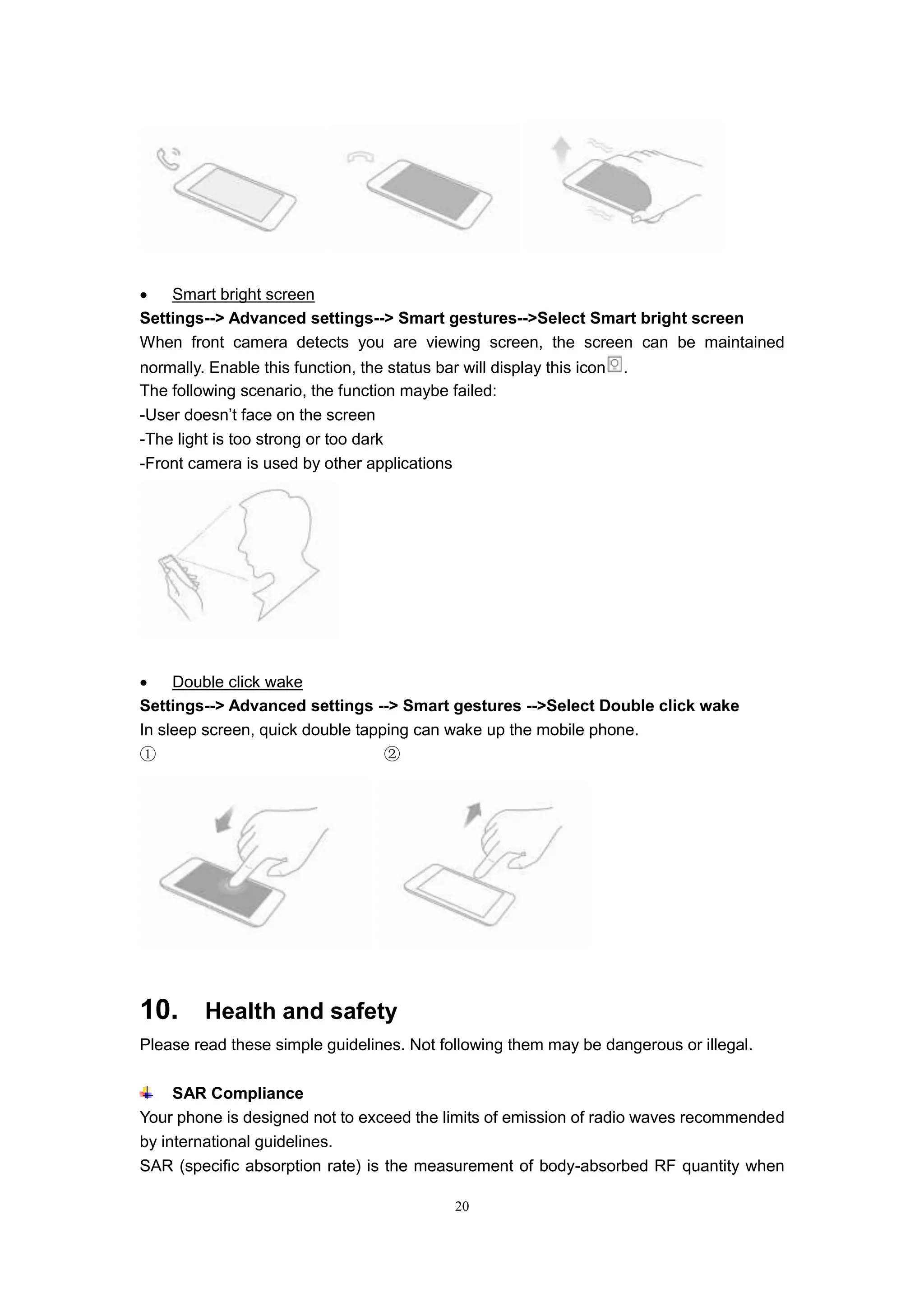 20
 Smart bright screen
Settings--> Advanced settings--> Smart gestures-->Select Smart bright screen
When front camera detects you are viewing screen, the screen can be maintained
normally. Enable this function, the status bar will display this icon .
The following scenario, the function maybe failed:
-User doesn’t face on the screen
-The light is too strong or too dark
-Front camera is used by other applications
 Double click wake
Settings--> Advanced settings --> Smart gestures -->Select Double click wake
In sleep screen, quick double tapping can wake up the mobile phone.
① ②
10. Health and safety
Please read these simple guidelines. Not following them may be dangerous or illegal.
SAR Compliance
Your phone is designed not to exceed the limits of emission of radio waves recommended
by international guidelines.
SAR (specific absorption rate) is the measurement of body-absorbed RF quantity when
 
