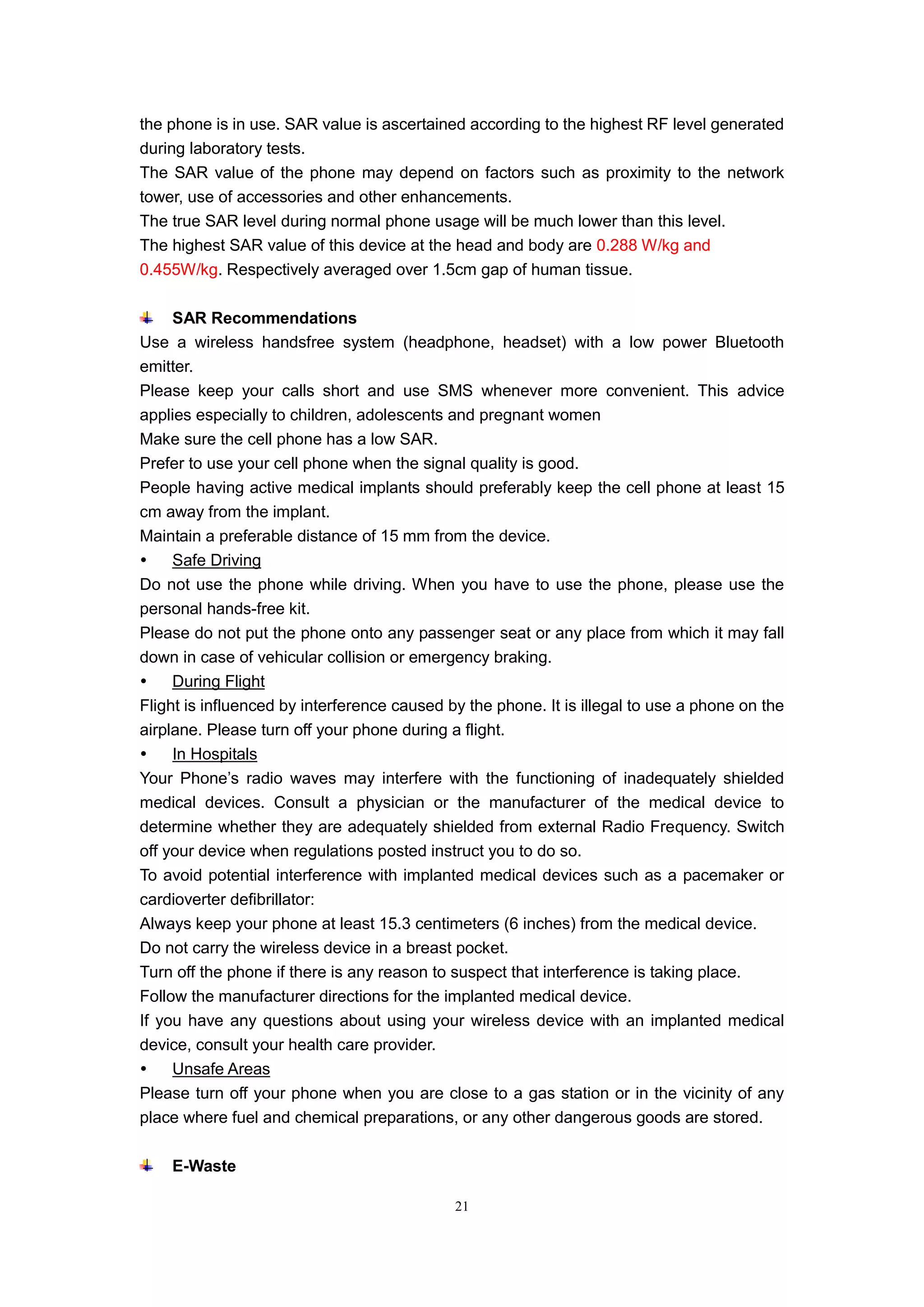 21
the phone is in use. SAR value is ascertained according to the highest RF level generated
during laboratory tests.
The SAR value of the phone may depend on factors such as proximity to the network
tower, use of accessories and other enhancements.
The true SAR level during normal phone usage will be much lower than this level.
The highest SAR value of this device at the head and body are 0.288 W/kg and
0.455W/kg. Respectively averaged over 1.5cm gap of human tissue.
SAR Recommendations
Use a wireless handsfree system (headphone, headset) with a low power Bluetooth
emitter.
Please keep your calls short and use SMS whenever more convenient. This advice
applies especially to children, adolescents and pregnant women
Make sure the cell phone has a low SAR.
Prefer to use your cell phone when the signal quality is good.
People having active medical implants should preferably keep the cell phone at least 15
cm away from the implant.
Maintain a preferable distance of 15 mm from the device.
 Safe Driving
Do not use the phone while driving. When you have to use the phone, please use the
personal hands-free kit.
Please do not put the phone onto any passenger seat or any place from which it may fall
down in case of vehicular collision or emergency braking.
 During Flight
Flight is influenced by interference caused by the phone. It is illegal to use a phone on the
airplane. Please turn off your phone during a flight.
 In Hospitals
Your Phone’s radio waves may interfere with the functioning of inadequately shielded
medical devices. Consult a physician or the manufacturer of the medical device to
determine whether they are adequately shielded from external Radio Frequency. Switch
off your device when regulations posted instruct you to do so.
To avoid potential interference with implanted medical devices such as a pacemaker or
cardioverter defibrillator:
Always keep your phone at least 15.3 centimeters (6 inches) from the medical device.
Do not carry the wireless device in a breast pocket.
Turn off the phone if there is any reason to suspect that interference is taking place.
Follow the manufacturer directions for the implanted medical device.
If you have any questions about using your wireless device with an implanted medical
device, consult your health care provider.
 Unsafe Areas
Please turn off your phone when you are close to a gas station or in the vicinity of any
place where fuel and chemical preparations, or any other dangerous goods are stored.
E-Waste
 