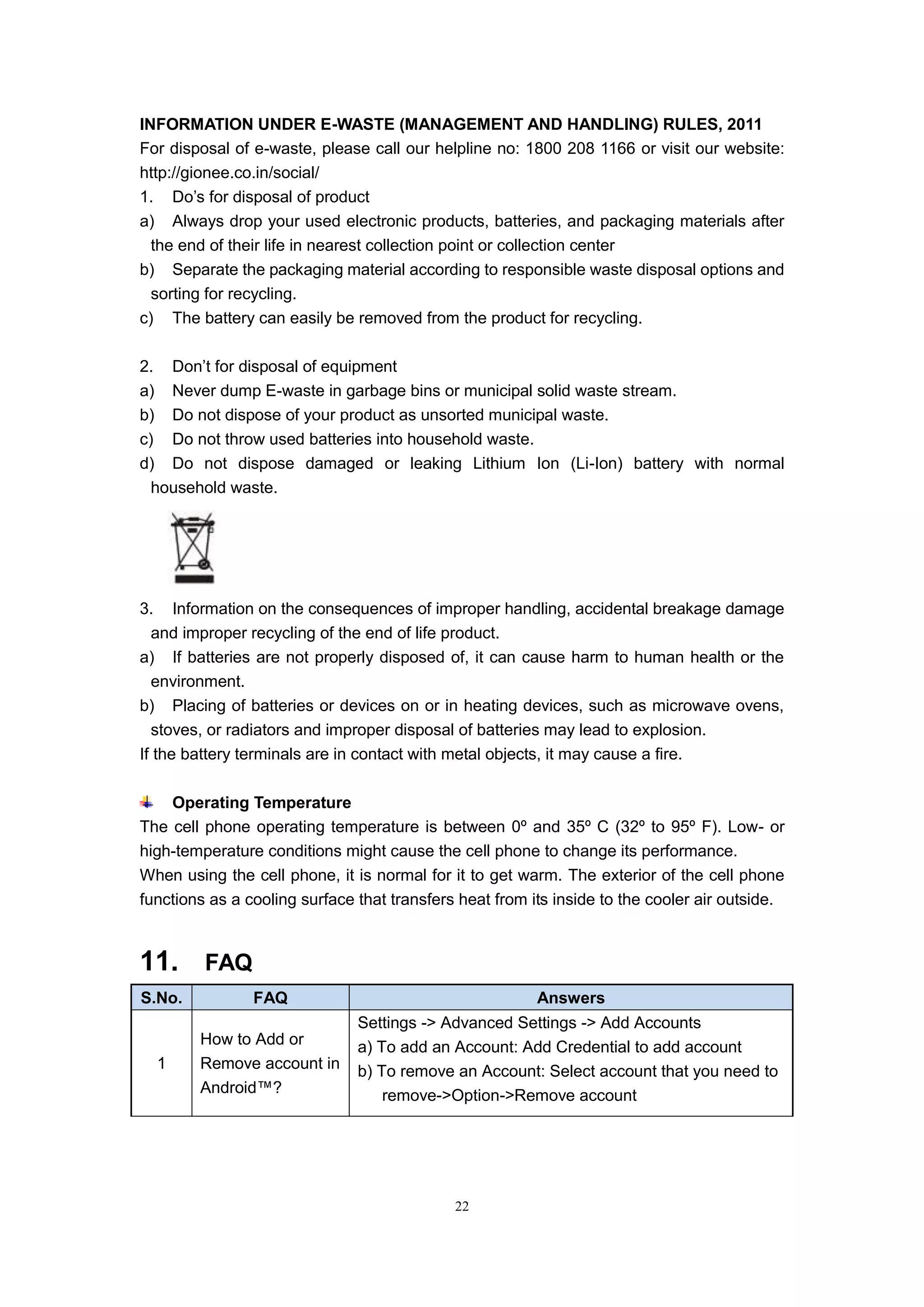 22
INFORMATION UNDER E-WASTE (MANAGEMENT AND HANDLING) RULES, 2011
For disposal of e-waste, please call our helpline no: 1800 208 1166 or visit our website:
http://gionee.co.in/social/
1. Do’s for disposal of product
a) Always drop your used electronic products, batteries, and packaging materials after
the end of their life in nearest collection point or collection center
b) Separate the packaging material according to responsible waste disposal options and
sorting for recycling.
c) The battery can easily be removed from the product for recycling.
2. Don’t for disposal of equipment
a) Never dump E-waste in garbage bins or municipal solid waste stream.
b) Do not dispose of your product as unsorted municipal waste.
c) Do not throw used batteries into household waste.
d) Do not dispose damaged or leaking Lithium Ion (Li-Ion) battery with normal
household waste.
3. Information on the consequences of improper handling, accidental breakage damage
and improper recycling of the end of life product.
a) If batteries are not properly disposed of, it can cause harm to human health or the
environment.
b) Placing of batteries or devices on or in heating devices, such as microwave ovens,
stoves, or radiators and improper disposal of batteries may lead to explosion.
If the battery terminals are in contact with metal objects, it may cause a fire.
Operating Temperature
The cell phone operating temperature is between 0º and 35º C (32º to 95º F). Low- or
high-temperature conditions might cause the cell phone to change its performance.
When using the cell phone, it is normal for it to get warm. The exterior of the cell phone
functions as a cooling surface that transfers heat from its inside to the cooler air outside.
11. FAQ
S.No. FAQ Answers
1
How to Add or
Remove account in
Android™?
Settings -> Advanced Settings -> Add Accounts
a) To add an Account: Add Credential to add account
b) To remove an Account: Select account that you need to
remove->Option->Remove account
 