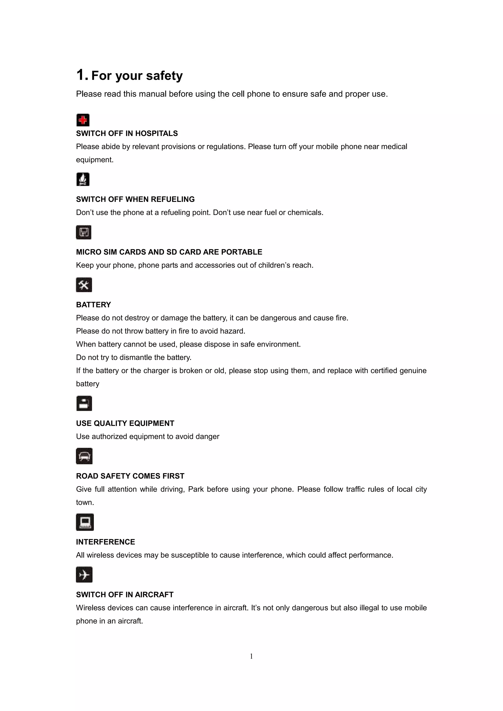 1
1. For your safety
Please read this manual before using the cell phone to ensure safe and proper use.
SWITCH OFF IN HOSPITALS
Please abide by relevant provisions or regulations. Please turn off your mobile phone near medical
equipment.
SWITCH OFF WHEN REFUELING
Don’t use the phone at a refueling point. Don’t use near fuel or chemicals.
MICRO SIM CARDS AND SD CARD ARE PORTABLE
Keep your phone, phone parts and accessories out of children’s reach.
BATTERY
Please do not destroy or damage the battery, it can be dangerous and cause fire.
Please do not throw battery in fire to avoid hazard.
When battery cannot be used, please dispose in safe environment.
Do not try to dismantle the battery.
If the battery or the charger is broken or old, please stop using them, and replace with certified genuine
battery
USE QUALITY EQUIPMENT
Use authorized equipment to avoid danger
ROAD SAFETY COMES FIRST
Give full attention while driving, Park before using your phone. Please follow traffic rules of local city
town.
INTERFERENCE
All wireless devices may be susceptible to cause interference, which could affect performance.
SWITCH OFF IN AIRCRAFT
Wireless devices can cause interference in aircraft. It’s not only dangerous but also illegal to use mobile
phone in an aircraft.
 