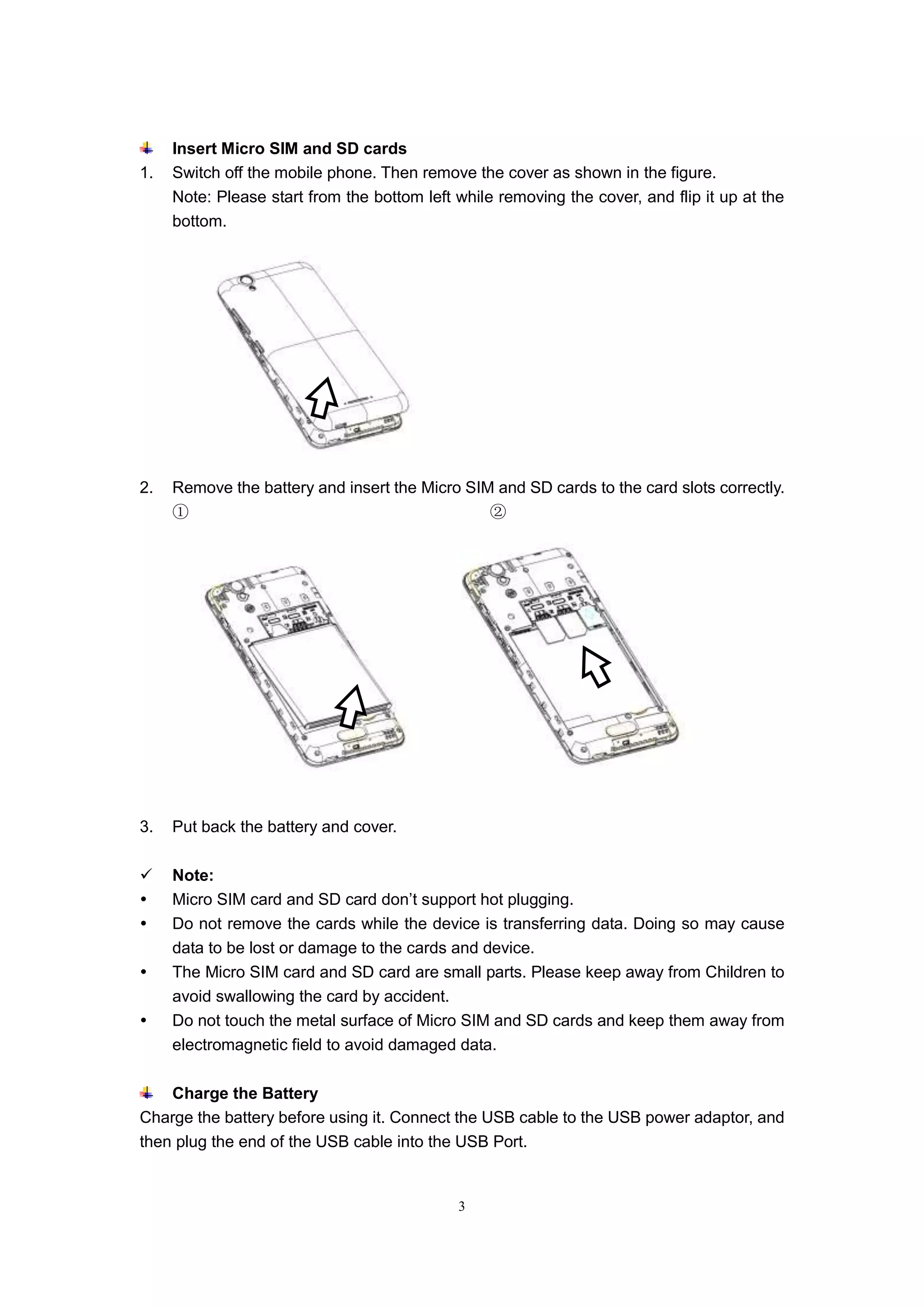 3
Insert Micro SIM and SD cards
1. Switch off the mobile phone. Then remove the cover as shown in the figure.
Note: Please start from the bottom left while removing the cover, and flip it up at the
bottom.
2. Remove the battery and insert the Micro SIM and SD cards to the card slots correctly.
① ②
3. Put back the battery and cover.
 Note:
 Micro SIM card and SD card don’t support hot plugging.
 Do not remove the cards while the device is transferring data. Doing so may cause
data to be lost or damage to the cards and device.
 The Micro SIM card and SD card are small parts. Please keep away from Children to
avoid swallowing the card by accident.
 Do not touch the metal surface of Micro SIM and SD cards and keep them away from
electromagnetic field to avoid damaged data.
Charge the Battery
Charge the battery before using it. Connect the USB cable to the USB power adaptor, and
then plug the end of the USB cable into the USB Port.
 