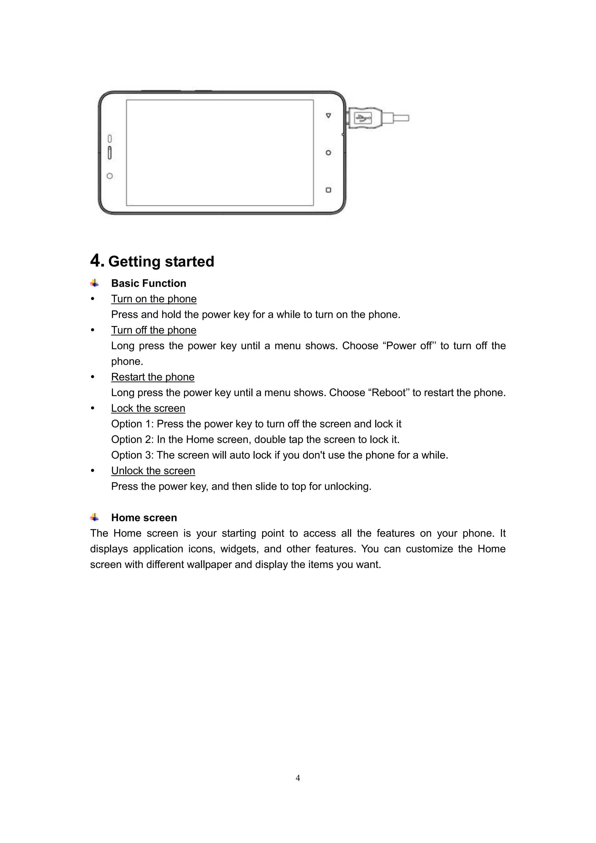 4
4. Getting started
Basic Function
 Turn on the phone
Press and hold the power key for a while to turn on the phone.
 Turn off the phone
Long press the power key until a menu shows. Choose “Power off’’ to turn off the
phone.
 Restart the phone
Long press the power key until a menu shows. Choose “Reboot’’ to restart the phone.
 Lock the screen
Option 1: Press the power key to turn off the screen and lock it
Option 2: In the Home screen, double tap the screen to lock it.
Option 3: The screen will auto lock if you don't use the phone for a while.
 Unlock the screen
Press the power key, and then slide to top for unlocking.
Home screen
The Home screen is your starting point to access all the features on your phone. It
displays application icons, widgets, and other features. You can customize the Home
screen with different wallpaper and display the items you want.
 