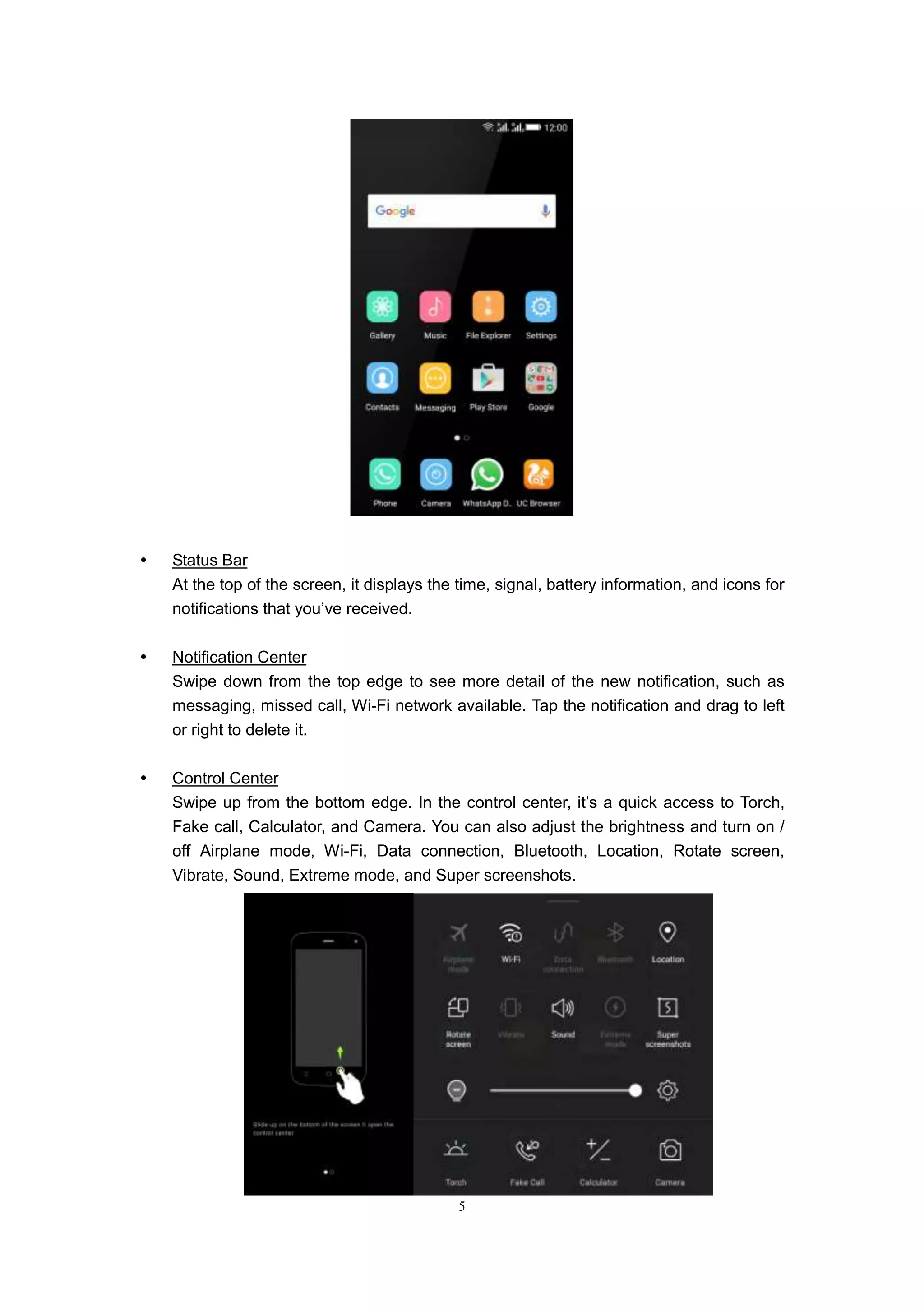5
 Status Bar
At the top of the screen, it displays the time, signal, battery information, and icons for
notifications that you’ve received.
 Notification Center
Swipe down from the top edge to see more detail of the new notification, such as
messaging, missed call, Wi-Fi network available. Tap the notification and drag to left
or right to delete it.
 Control Center
Swipe up from the bottom edge. In the control center, it’s a quick access to Torch,
Fake call, Calculator, and Camera. You can also adjust the brightness and turn on /
off Airplane mode, Wi-Fi, Data connection, Bluetooth, Location, Rotate screen,
Vibrate, Sound, Extreme mode, and Super screenshots.
 