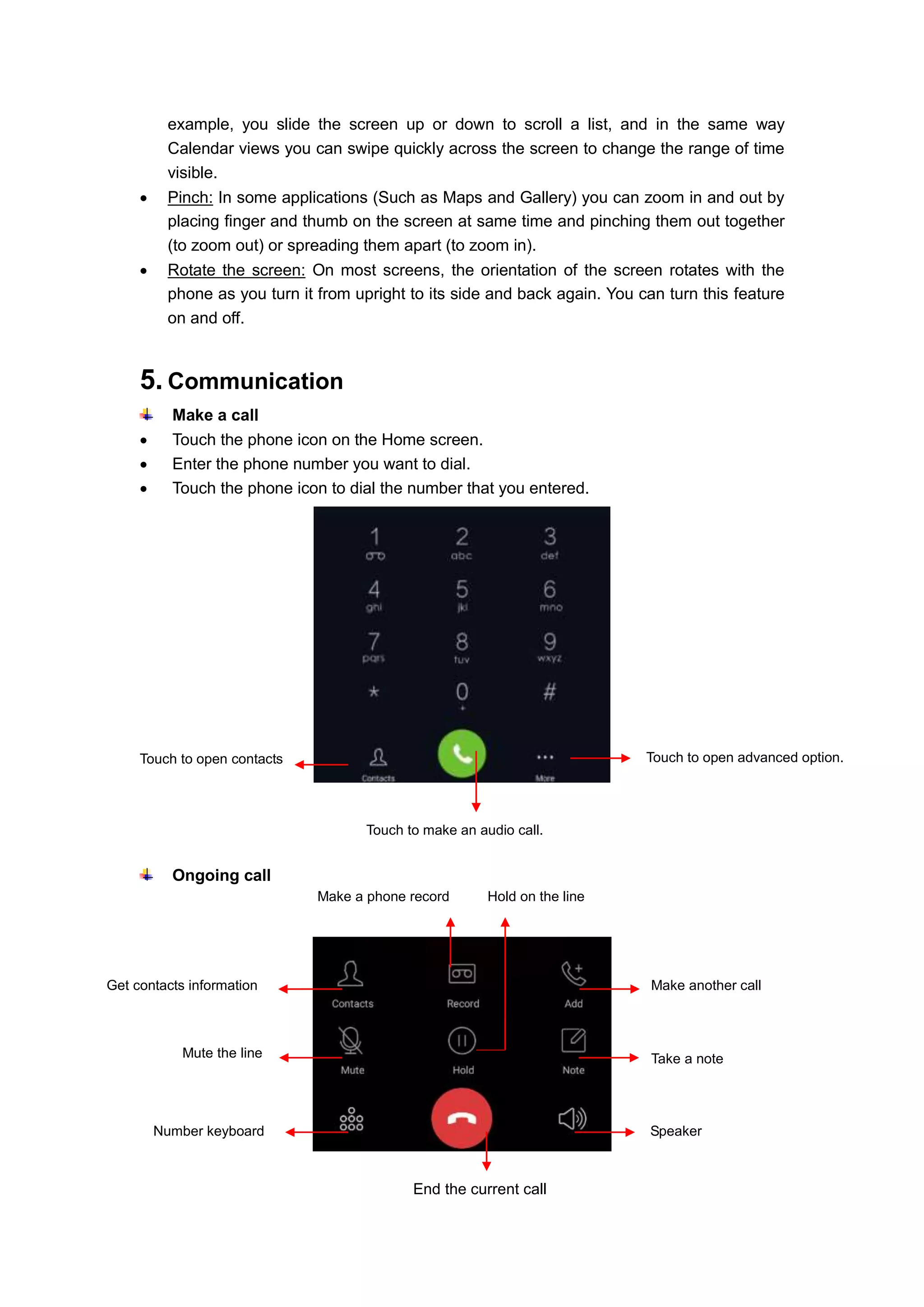 7
example, you slide the screen up or down to scroll a list, and in the same way
Calendar views you can swipe quickly across the screen to change the range of time
visible.
 Pinch: In some applications (Such as Maps and Gallery) you can zoom in and out by
placing finger and thumb on the screen at same time and pinching them out together
(to zoom out) or spreading them apart (to zoom in).
 Rotate the screen: On most screens, the orientation of the screen rotates with the
phone as you turn it from upright to its side and back again. You can turn this feature
on and off.
5. Communication
Make a call
 Touch the phone icon on the Home screen.
 Enter the phone number you want to dial.
 Touch the phone icon to dial the number that you entered.
Ongoing call
Touch to open contacts
Touch to make an audio call.
Touch to open advanced option.
End the current call
Get contacts information
Make a phone record
Make another call
Mute the line
Number keyboard
Take a note
Speaker
Hold on the line
 