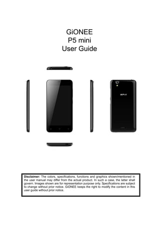 GiONEE
P5 mini
User Guide
Disclaimer: The colors, specifications, functions and graphics shown/mentioned in
the user manual may differ from the actual product. In such a case, the latter shall
govern. Images shown are for representation purpose only. Specifications are subject
to change without prior notice. GiONEE keeps the right to modify the content in this
user guide without prior notice.
 