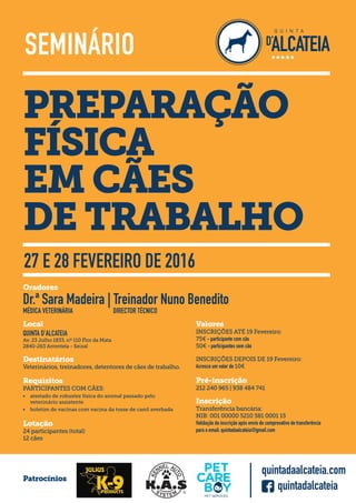 PREPARAÇÃO
FÍSICA
EM CÃES
DE TRABALHO
SEMINÁRIO
27 E 28 FEVEREIRO DE 2016
Oradores
Dr.ª Sara Madeira | Treinador Nuno Benedito
MÉDICA VETERINÁRIA DIRECTOR TÉCNICO
Valores
INSCRIÇÕES ATÉ 19 Fevereiro:
75€ - participante com cão
50€ - participantes sem cão
INSCRIÇÕES DEPOIS DE 19 Fevereiro:
Acresce um valor de 10€
Pré-inscrição
212 240 965 | 938 484 741
Inscrição
Transferência bancária:
NIB: 001 00000 5210 581 0001 15
Validação da inscrição após envio do comprovativo de transferência
para o email: quintadaalcateia@gmail.com
Requisitos
PARTICIPANTES COM CÃES:
• atestado de robustez física do animal passado pelo
veterinário assistente
• boletim de vacinas com vacina da tosse de canil averbada
Destinatários
Veterinários, treinadores, detentores de cães de trabalho.
Lotação
24 participantes (total)
12 cães
Local
QUINTA D’ALCATEIA
Av. 23 Julho 1833, nº 110 Flor da Mata
2840-263 Arrentela - Seixal
Patrocínios
quintadalcateia
quintadaalcateia.com
 