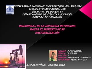  UNIVERSIDAD NACIONAL EXPERIMENTAL DEL TÁCHIRA VICERRECTORADO ACADÉMICO DECANATO DE DOCENCIA DEPARTAMENTO DE CIENCIAS SOCIALES CÁTEDRA DE ECONOMÍA desarrollo de la Industria Petrolera HASTA EL MOMENTO DE SU NACIONALIZACIÓN    NOMBRE:EUFRY BECERRA CEDULA: 19 925 608 SECCIÓN: 1 CARRERA:INGENIERA INDUSTRIAL TUTOR:PROF. PEDRO MORALES SAN CRISTÓBAL, AGOSTO 2010 