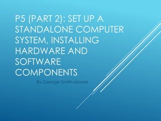 P5 (PART 2): SET UP A
STANDALONE COMPUTER
SYSTEM, INSTALLING
HARDWARE AND
SOFTWARE
COMPONENTS
By George Smith-Moore
 