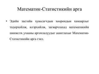 Математик-Статистикийн арга
• Эдийн засгийн хувьсагчдын хоорондын хамаарлыг
тодорхойлж, илэрхийлж, загварчлахад математикийн
шинжлэх ухааны аргачлалуудыг ашиглахыг Математик-
Статистикийн арга гэнэ.
 