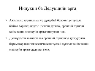 Индукци ба Дедукцийн арга
• Ажиглалт, туршилтын үр дүнд бий болсон тус тусдаа
байгаа баримт, мэдээг нэгтгэн дүгнэж, ерөнхий дүгнэлт
хийх танин мэдэхүйн аргыг индукци гэнэ.
• Дэвшүүлсэн таамаглалаа ерөнхий дүгнэлтэд тулгуурлан
баримтаар шалгаж хэсэгчилсэн тусгай дүгнэлт хийх танин
мэдэхүйн аргыг дедукци гэнэ.
 