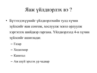 Яаж үйлдвэрлэх вэ ?
• Бүтээгдэхүүнийг үйлдвэрлэхийн тулд хүчин
зүйлсийг яаж сонгож, хослуулж эсвэл орлуулж
хэргэглэх шийдвэр гаргана. Үйлдвэрлэлд 4-н хүчин
зүйлсийг ашигладаг.
– Газар
– Хөдөлмөр
– Капитал
– Аж ахуй эрхлэх ур чадвар
 